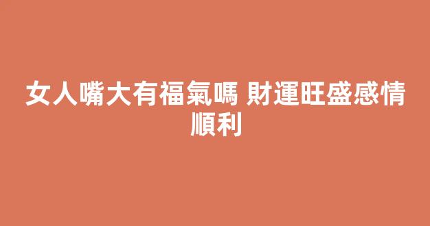 女人嘴大有福氣嗎 財運旺盛感情順利